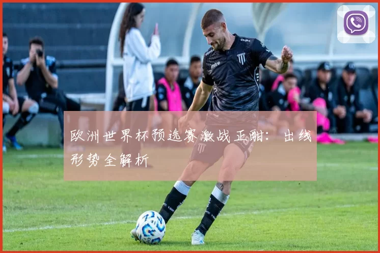欧洲世界杯预选赛激战正酣:出线形势全解析
