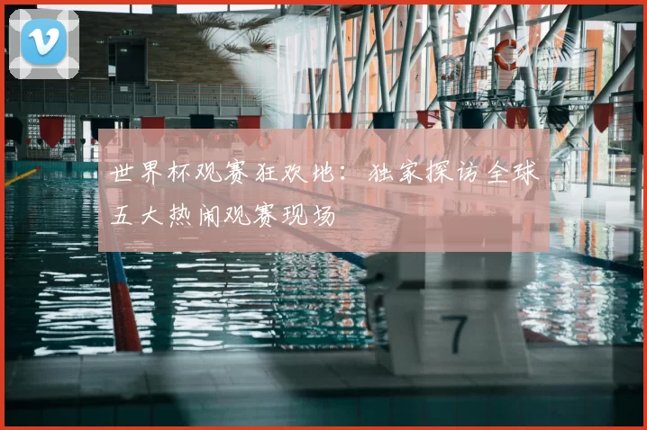 世界杯观赛狂欢地:独家探访全球五大热闹观赛现场
