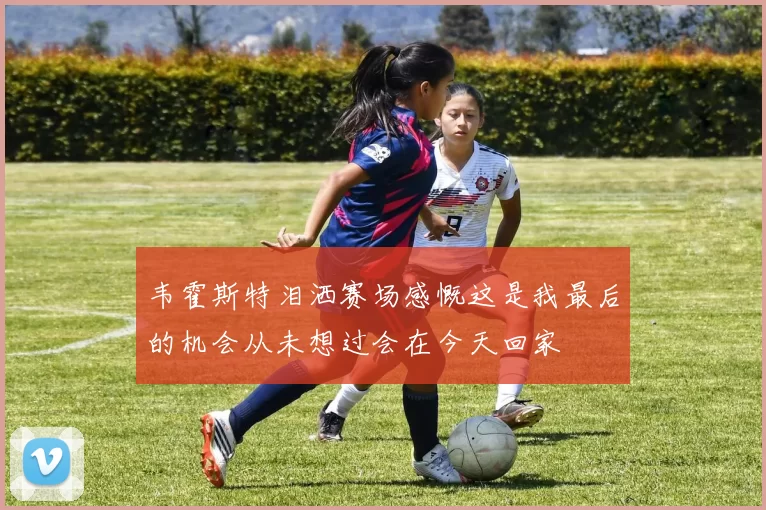 韦霍斯特泪洒赛场感慨这是我最后的机会从未想过会在今天回家