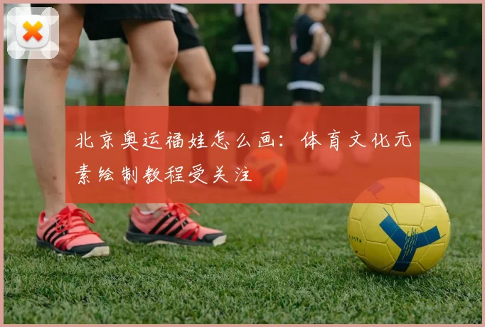 北京奥运福娃怎么画:体育文化元素绘制教程受关注